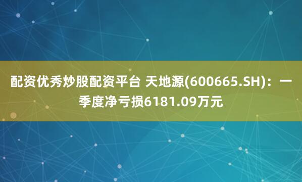 配资优秀炒股配资平台 天地源(600665.SH)：一季度净亏损6181.09万元