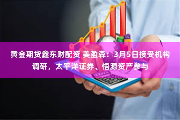 黄金期货鑫东财配资 美盈森：3月5日接受机构调研，太平洋证券、悟源资产参与