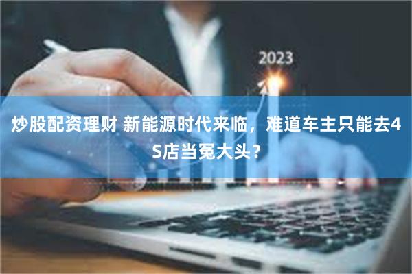 炒股配资理财 新能源时代来临，难道车主只能去4S店当冤大头？