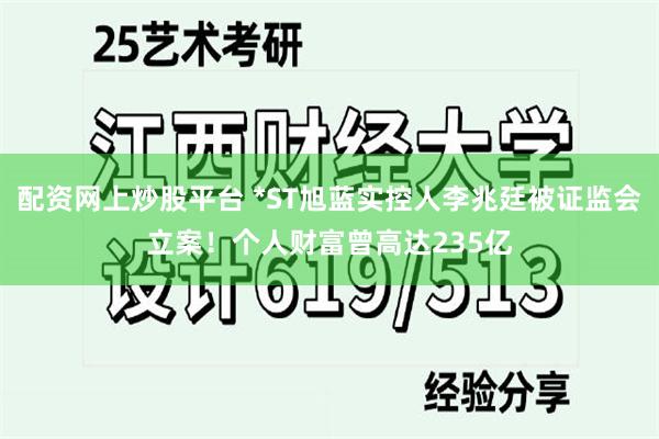 配资网上炒股平台 *ST旭蓝实控人李兆廷被证监会立案！个人财富曾高达235亿