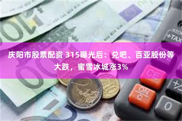 庆阳市股票配资 315曝光后：兑吧、百亚股份等大跌，蜜雪冰城涨3%