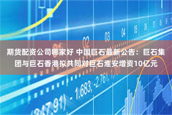 期货配资公司哪家好 中国巨石最新公告：巨石集团与巨石香港拟共同对巨石淮安增资10亿元