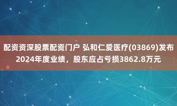 配资资深股票配资门户 弘和仁爱医疗(03869)发布2024年度业绩，股东应占亏损3862.8万元
