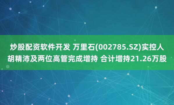 炒股配资软件开发 万里石(002785.SZ)实控人胡精沛及两位高管完成增持 合计增持21.26万股