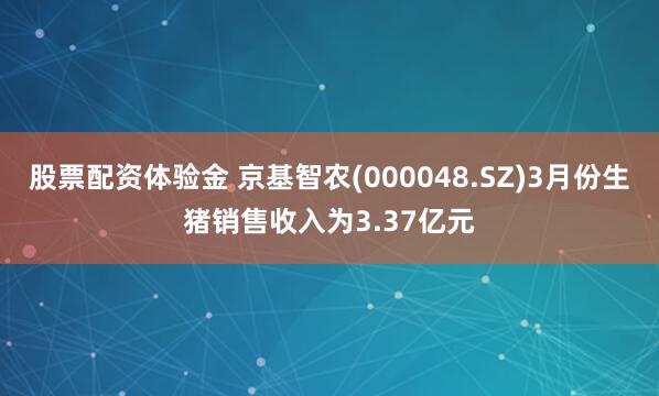 股票配资体验金 京基智农(000048.SZ)3月份生猪销售收入为3.37亿元