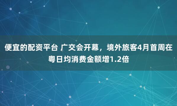 便宜的配资平台 广交会开幕，境外旅客4月首周在粤日均消费金额增1.2倍