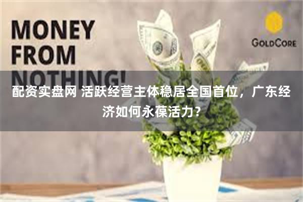 配资实盘网 活跃经营主体稳居全国首位，广东经济如何永葆活力？