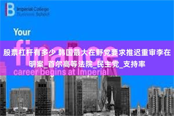 股票杠杆有多少 韩国最大在野党要求推迟重审李在明案_首尔高等法院_民主党_支持率