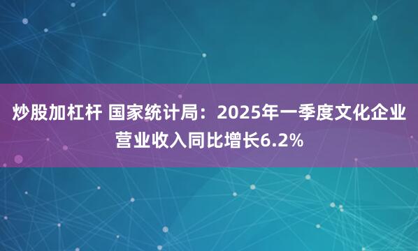 炒股加杠杆 国家统计局：2025年一季度文化企业营业收入同比增长6.2%