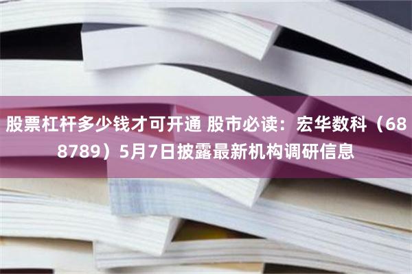 股票杠杆多少钱才可开通 股市必读：宏华数科（688789）5月7日披露最新机构调研信息
