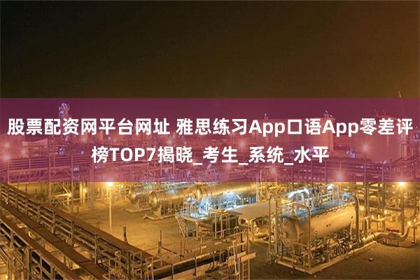 股票配资网平台网址 雅思练习App口语App零差评榜TOP7揭晓_考生_系统_水平
