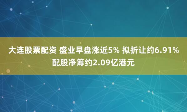 大连股票配资 盛业早盘涨近5% 拟折让约6.91%配股净筹约2.09亿港元