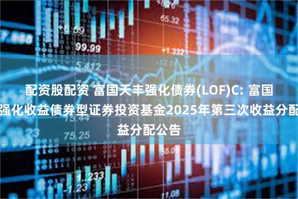 配资股配资 富国天丰强化债券(LOF)C: 富国天丰强化收益债券型证券投资基金2025年第三次收益分配公告