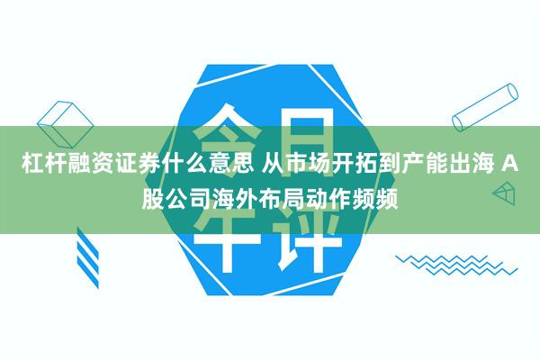 杠杆融资证券什么意思 从市场开拓到产能出海 A股公司海外布局动作频频