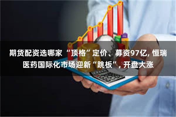 期货配资选哪家 “顶格”定价、募资97亿, 恒瑞医药国际化市场迎新“跳板”, 开盘大涨