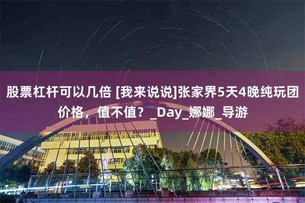 股票杠杆可以几倍 [我来说说]张家界5天4晚纯玩团价格，值不值？_Day_娜娜_导游