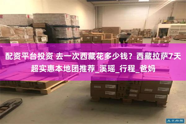 配资平台投资 去一次西藏花多少钱？西藏拉萨7天超实惠本地团推荐_溪瑶_行程_爸妈