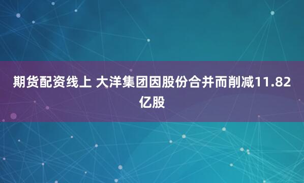 期货配资线上 大洋集团因股份合并而削减11.82亿股