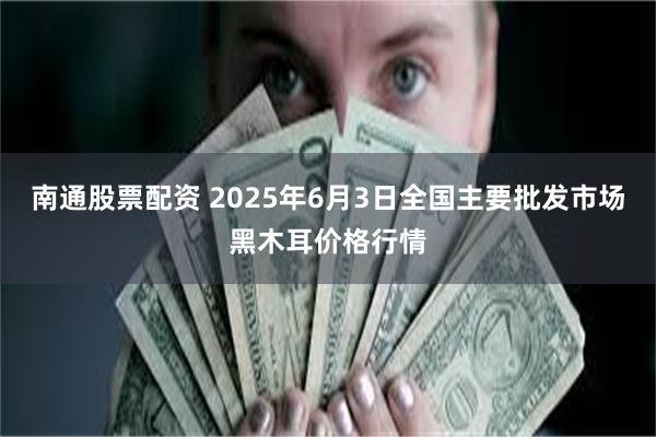 南通股票配资 2025年6月3日全国主要批发市场黑木耳价格行情