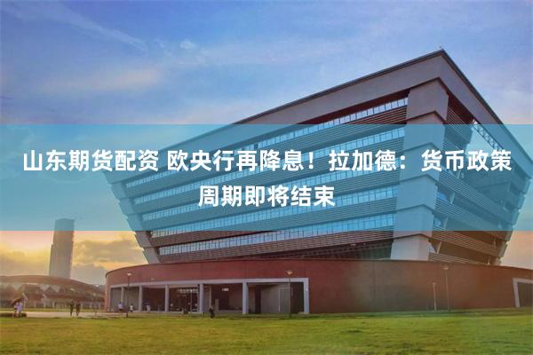 山东期货配资 欧央行再降息！拉加德：货币政策周期即将结束