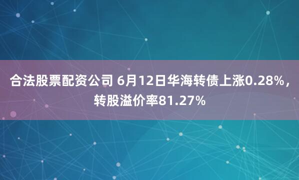 合法股票配资公司 6月12日华海转债上涨0.28%，转股溢价率81.27%