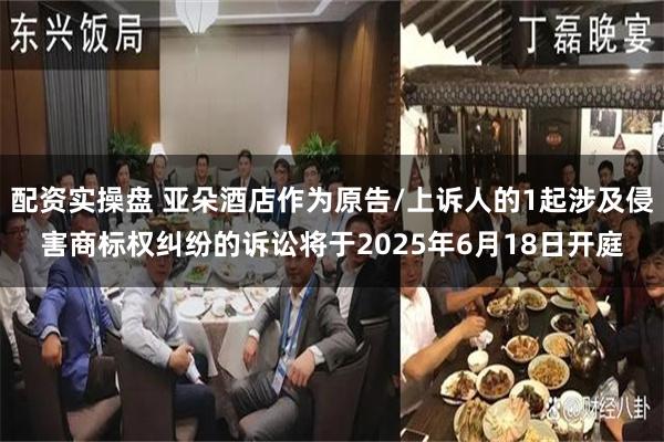 配资实操盘 亚朵酒店作为原告/上诉人的1起涉及侵害商标权纠纷的诉讼将于2025年6月18日开庭