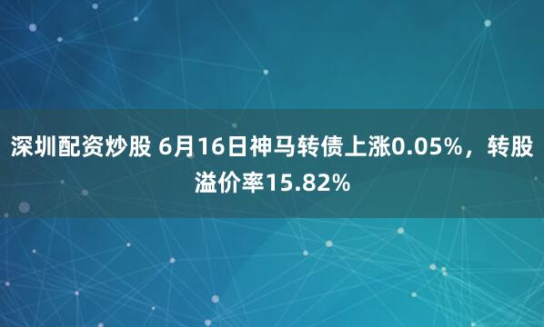 深圳配资炒股 6月16日神马转债上涨0.05%，转股溢价率15.82%