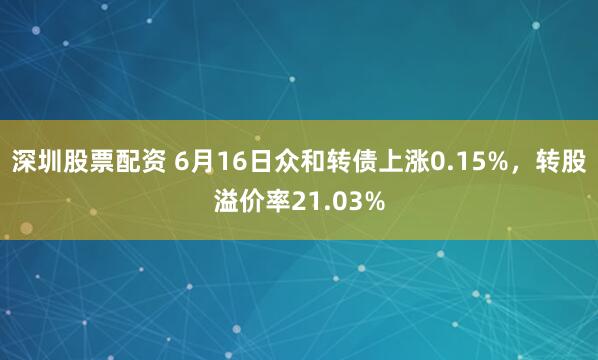 深圳股票配资 6月16日众和转债上涨0.15%，转股溢价率21.03%