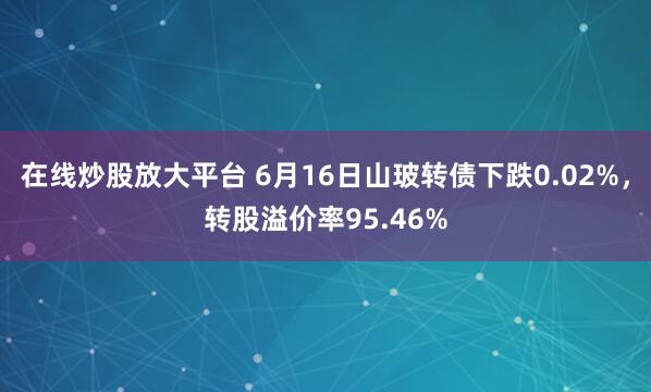 在线炒股放大平台 6月16日山玻转债下跌0.02%，转股溢价率95.46%