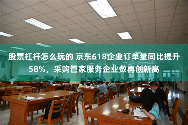 股票杠杆怎么玩的 京东618企业订单量同比提升58%，采购管家服务企业数再创新高