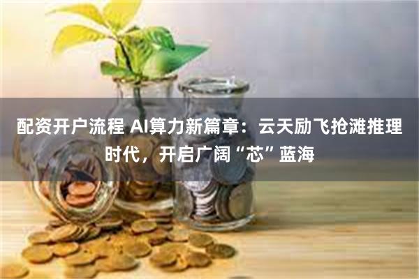 配资开户流程 AI算力新篇章：云天励飞抢滩推理时代，开启广阔“芯”蓝海