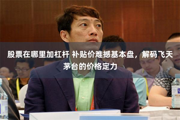 股票在哪里加杠杆 补贴价难撼基本盘，解码飞天茅台的价格定力