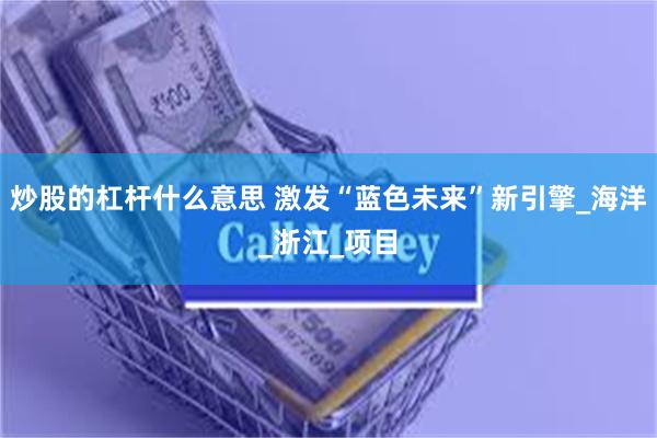 炒股的杠杆什么意思 激发“蓝色未来”新引擎_海洋_浙江_项目