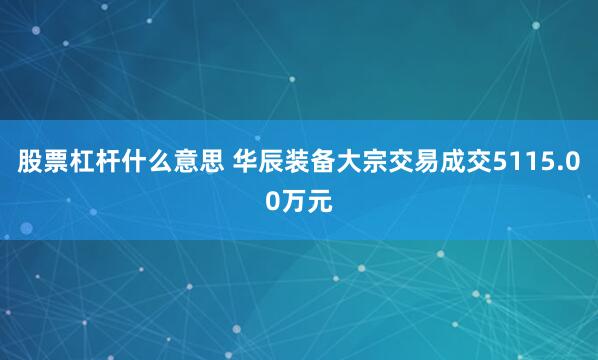 股票杠杆什么意思 华辰装备大宗交易成交5115.00万元