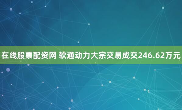 在线股票配资网 软通动力大宗交易成交246.62万元