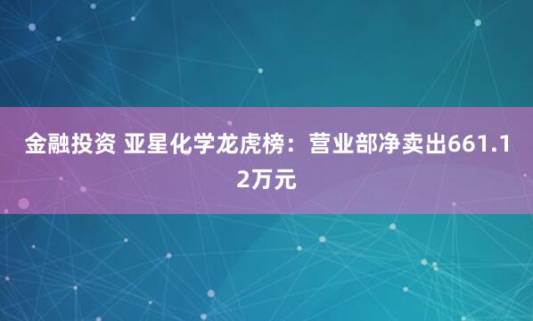 金融投资 亚星化学龙虎榜：营业部净卖出661.12万元