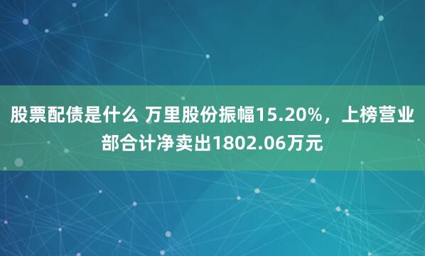 股票配债是什么 万里股份振幅15.20%，上榜营业部合计净卖出1802.06万元