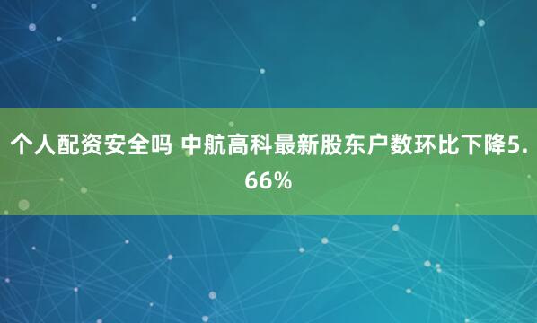个人配资安全吗 中航高科最新股东户数环比下降5.66%