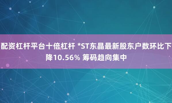 配资杠杆平台十倍杠杆 *ST东晶最新股东户数环比下降10.56% 筹码趋向集中