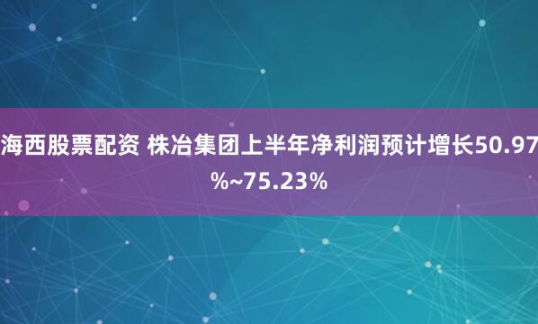 海西股票配资 株冶集团上半年净利润预计增长50.97%~75.23%