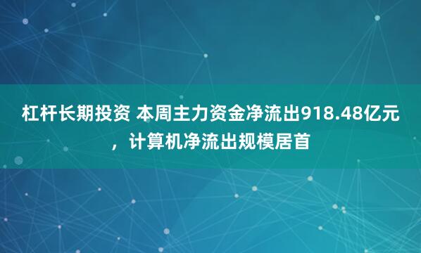 杠杆长期投资 本周主力资金净流出918.48亿元，计算机净流出规模居首