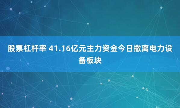 股票杠杆率 41.16亿元主力资金今日撤离电力设备板块