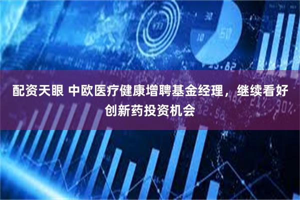 配资天眼 中欧医疗健康增聘基金经理，继续看好创新药投资机会
