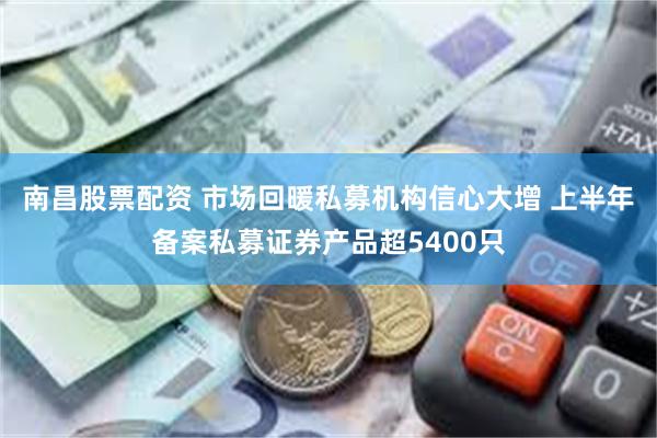 南昌股票配资 市场回暖私募机构信心大增 上半年备案私募证券产品超5400只