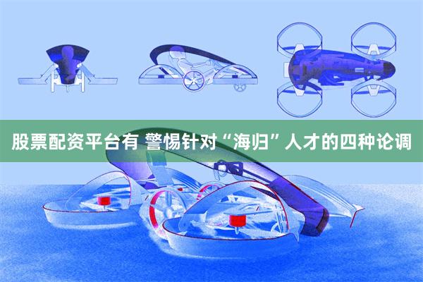 股票配资平台有 警惕针对“海归”人才的四种论调