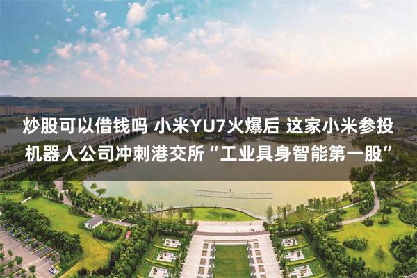 炒股可以借钱吗 小米YU7火爆后 这家小米参投机器人公司冲刺港交所“工业具身智能第一股”