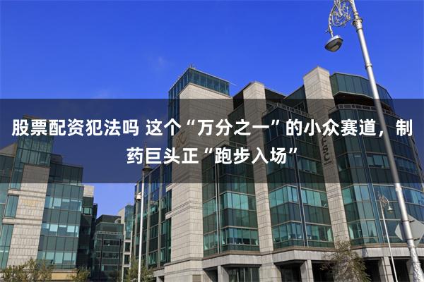 股票配资犯法吗 这个“万分之一”的小众赛道，制药巨头正“跑步入场”