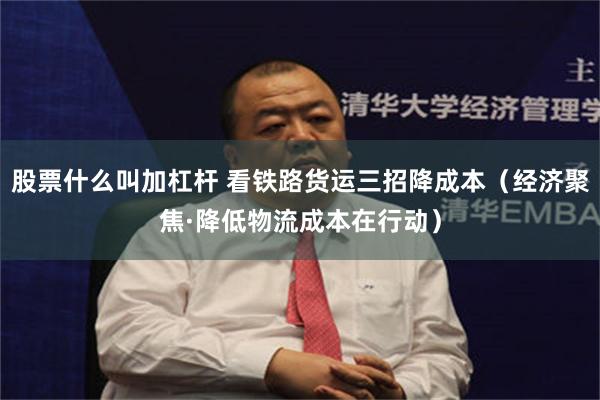 股票什么叫加杠杆 看铁路货运三招降成本（经济聚焦·降低物流成本在行动）