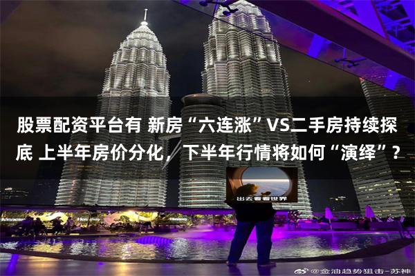股票配资平台有 新房“六连涨”VS二手房持续探底 上半年房价分化，下半年行情将如何“演绎”？