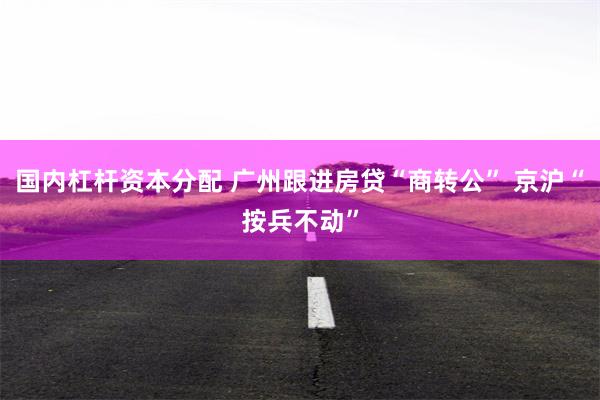 国内杠杆资本分配 广州跟进房贷“商转公” 京沪“按兵不动”